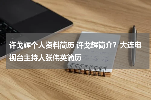 许戈辉个人资料简历 许戈辉简介？大连电视台主持人张伟英简历