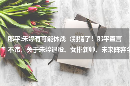 郎平:朱婷有可能休战（别猜了！郎平直言不讳，关于朱婷退役、女排新帅、未来阵容全说了）