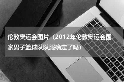 伦敦奥运会图片（2012年伦敦奥运会国家男子篮球队队服确定了吗）