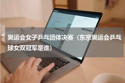 奥运会女子乒乓团体决赛（东京奥运会乒乓球女双冠军是谁）