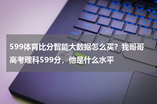 599体育比分智能大数据怎么买？我哥哥高考理科599分，他是什么水平