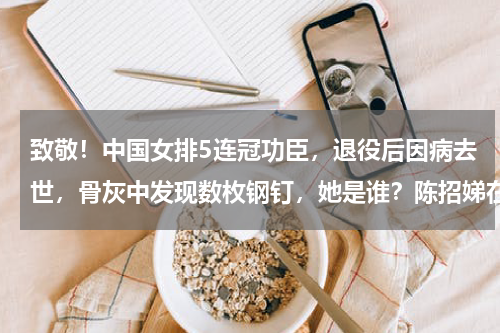 致敬！中国女排5连冠功臣，退役后因病去世，骨灰中发现数枚钢钉，她是谁？陈招娣在女排打什么位置