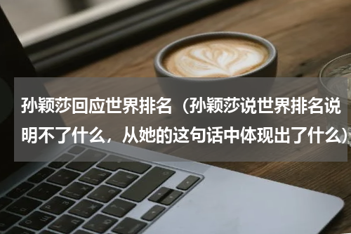 孙颖莎回应世界排名（孙颖莎说世界排名说明不了什么，从她的这句话中体现出了什么）