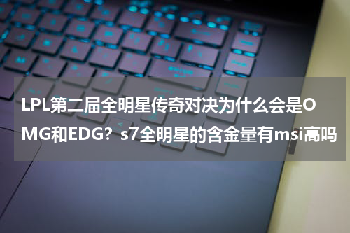 LPL第二届全明星传奇对决为什么会是OMG和EDG？s7全明星的含金量有msi高吗