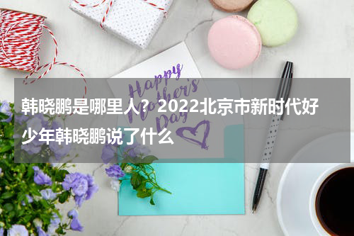 韩晓鹏是哪里人？2022北京市新时代好少年韩晓鹏说了什么