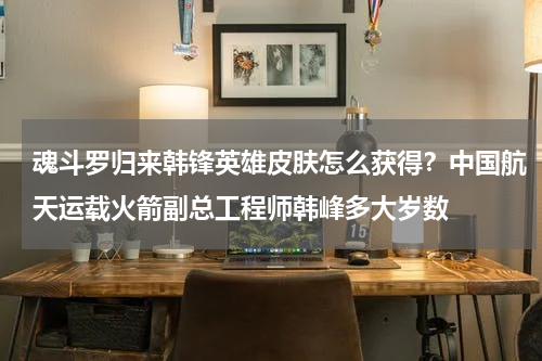 魂斗罗归来韩锋英雄皮肤怎么获得？中国航天运载火箭副总工程师韩峰多大岁数