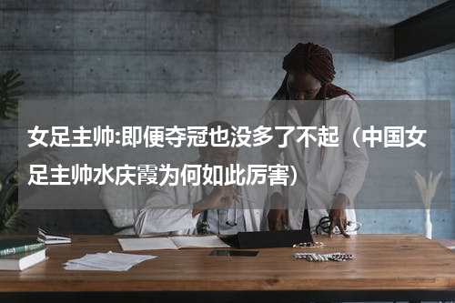 女足主帅:即便夺冠也没多了不起（中国女足主帅水庆霞为何如此厉害）