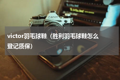victor羽毛球鞋（胜利羽毛球鞋怎么登记质保）