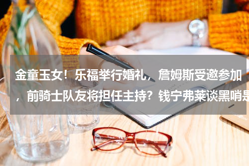 金童玉女！乐福举行婚礼，詹姆斯受邀参加，前骑士队友将担任主持？钱宁弗莱谈黑哨是谣言吗