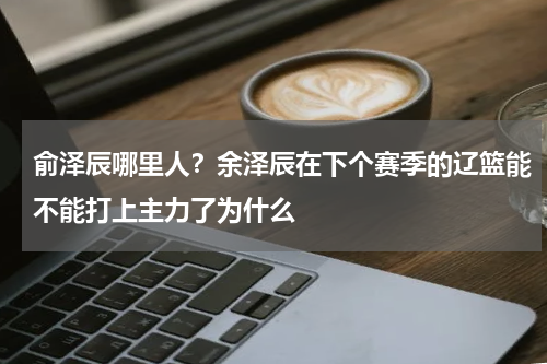 俞泽辰哪里人？余泽辰在下个赛季的辽篮能不能打上主力了为什么