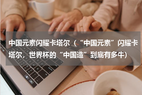中国元素闪耀卡塔尔（“中国元素”闪耀卡塔尔，世界杯的“中国造”到底有多牛）