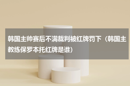 韩国主帅赛后不满裁判被红牌罚下（韩国主教练保罗本托红牌是谁）