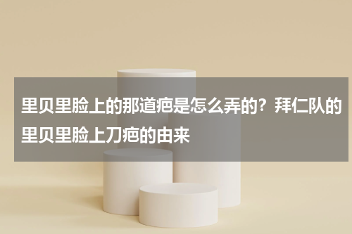 里贝里脸上的那道疤是怎么弄的？拜仁队的里贝里脸上刀疤的由来