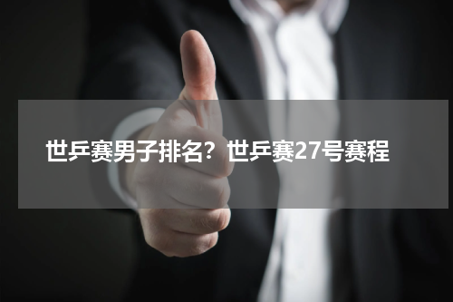 世乒赛男子排名？世乒赛27号赛程
