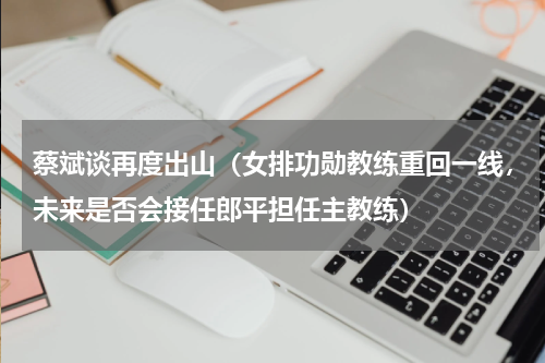蔡斌谈再度出山（女排功勋教练重回一线，未来是否会接任郎平担任主教练）