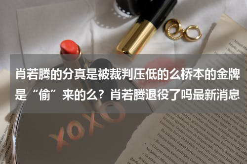 肖若腾的分真是被裁判压低的么桥本的金牌是“偷”来的么？肖若腾退役了吗最新消息